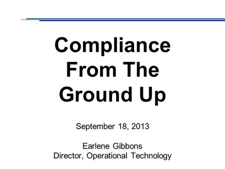 Compliance From The Ground Up September 18, 2013 Earlene Gibbons Director, Operational Technology.