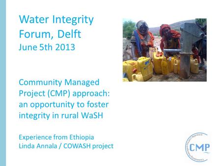 Water Integrity Forum, Delft June 5th 2013 Community Managed Project (CMP) approach: an opportunity to foster integrity in rural WaSH Experience from Ethiopia.