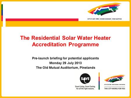 The Residential Solar Water Heater Accreditation Programme Pre-launch briefing for potential applicants Monday 29 July 2013 The Old Mutual Auditorium,