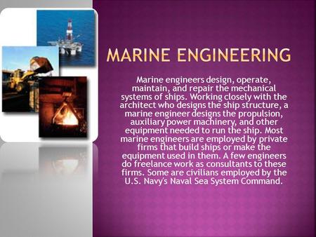 Marine engineers design, operate, maintain, and repair the mechanical systems of ships. Working closely with the architect who designs the ship structure,