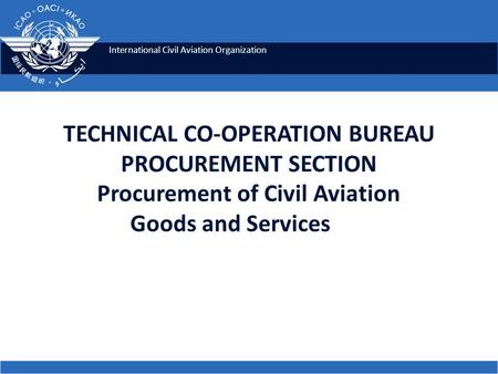 International Civil Aviation Organization TECHNICAL CO-OPERATION BUREAU PROCUREMENT SECTION Procurement of Civil Aviation Goods and Services.
