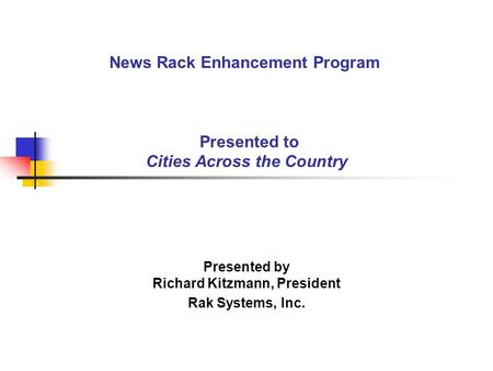 News Rack Enhancement Program Presented to Cities Across the Country Presented by Richard Kitzmann, President Rak Systems, Inc.