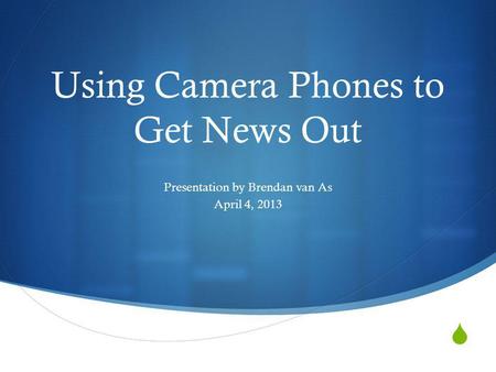 Using Camera Phones to Get News Out Presentation by Brendan van As April 4, 2013.