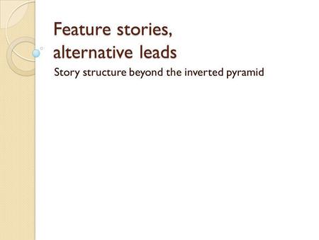 Feature stories, alternative leads Story structure beyond the inverted pyramid.