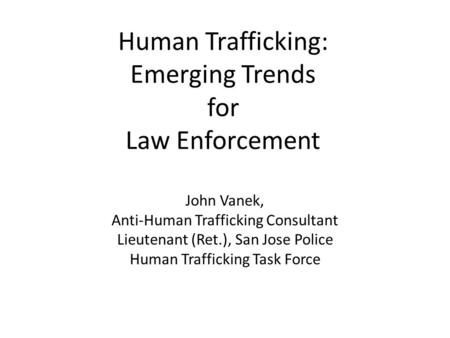 Human Trafficking: Emerging Trends for Law Enforcement John Vanek, Anti-Human Trafficking Consultant Lieutenant (Ret.), San Jose Police Human Trafficking.