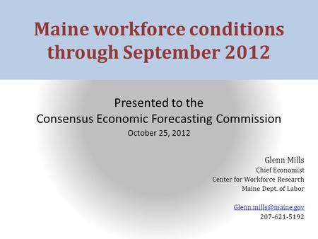 Maine workforce conditions through September 2012 Presented to the Consensus Economic Forecasting Commission October 25, 2012 Glenn Mills Chief Economist.