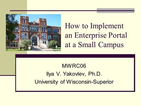 How to Implement an Enterprise Portal at a Small Campus MWRC06 Ilya V. Yakovlev, Ph.D. University of Wisconsin-Superior.
