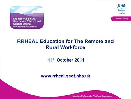 Educational Solutions for Workforce Development Multidisciplinary RRHEAL Education for The Remote and Rural Workforce 11 th October 2011 www.rrheal.scot.nhs.uk.