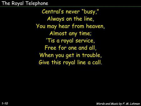 The Royal Telephone Centrals never busy, Always on the line, You may hear from heaven, Almost any time; Tis a royal service, Free for one and all, When.