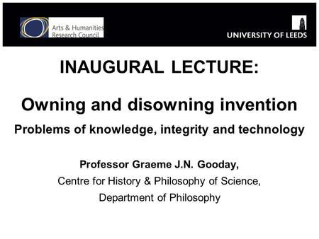 INAUGURAL LECTURE: Owning and disowning invention Problems of knowledge, integrity and technology Professor Graeme J.N. Gooday, Centre for History & Philosophy.