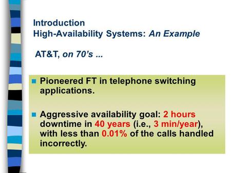 Introduction High-Availability Systems: An Example Pioneered FT in telephone switching applications. Aggressive availability goal: 2 hours downtime in.