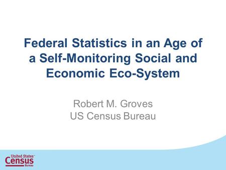 Federal Statistics in an Age of a Self-Monitoring Social and Economic Eco-System Robert M. Groves US Census Bureau.