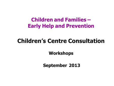 Children and Families – Early Help and Prevention Childrens Centre Consultation Workshops September 2013.