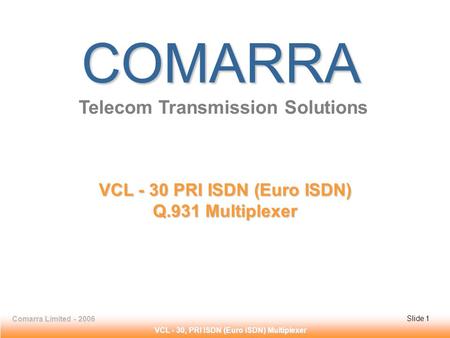 Slide 1 Comarra Limited - 2006Slide 1 VCL - 30, PRI ISDN (Euro ISDN) Multiplexer COMARRA Telecom Transmission Solutions VCL - 30 PRI ISDN (Euro ISDN) Q.931.