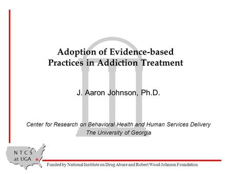N T C S at UGA * Funded by National Institute on Drug Abuse and Robert Wood Johnson Foundation Adoption of Evidence-based Practices in Addiction Treatment.