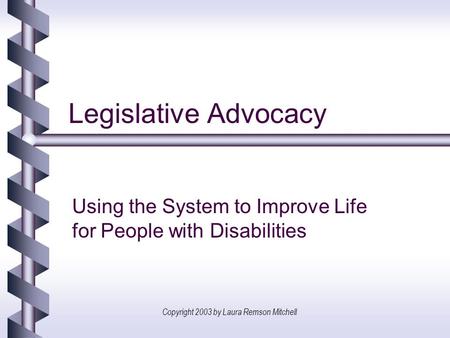 Copyright 2003 by Laura Remson Mitchell Legislative Advocacy Using the System to Improve Life for People with Disabilities.