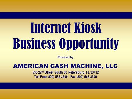Internet Kiosk Business Opportunity Provided by AMERICAN CASH MACHINE, LLC 535 22 nd Street South St. Petersburg, FL 33712 Toll Free (800) 563-3309 Fax.