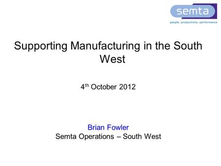 Supporting Manufacturing in the South West 4 th October 2012 Brian Fowler Semta Operations – South West.