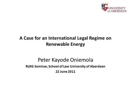 A Case for an International Legal Regime on Renewable Energy Peter Kayode Oniemola RLRG Seminar, School of Law University of Aberdeen 22 June 2011.