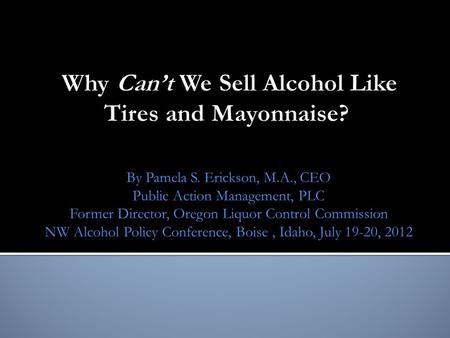 By Pamela S. Erickson, M.A., CEO Public Action Management, PLC Former Director, Oregon Liquor Control Commission NW Alcohol Policy Conference, Boise, Idaho,