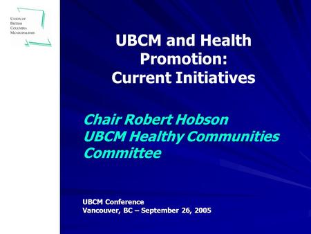Chair Robert Hobson UBCM Healthy Communities Committee UBCM and Health Promotion: Current Initiatives UBCM Conference Vancouver, BC – September 26, 2005.