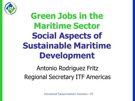International Transport Workers Federation – ITF Green Jobs in the Maritime Sector Social Aspects of Sustainable Maritime Development Antonio Rodriguez.