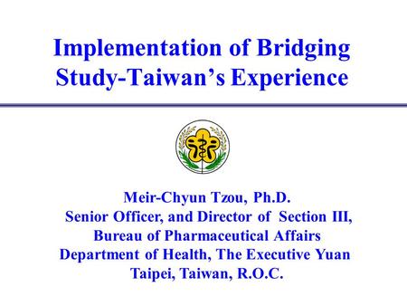 Implementation of Bridging Study-Taiwans Experience Meir-Chyun Tzou, Ph.D. Senior Officer, and Director of Section III, Bureau of Pharmaceutical Affairs.