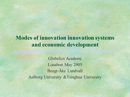 Modes of innovation innovation systems and economic development Globelics Academy Lissabon May 2005 Bengt-Åke Lundvall Aalborg University &Tsinghua University.