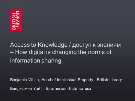 Access to Knowledge / доступ к знаниям – How digital is changing the norms of information sharing. Benjamin White, Head of Intellectual Property, British.