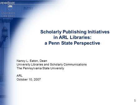 1 Scholarly Publishing Initiatives in ARL Libraries: a Penn State Perspective Nancy L. Eaton, Dean University Libraries and Scholarly Communications The.