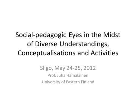 Social-pedagogic Eyes in the Midst of Diverse Understandings, Conceptualisations and Activities Sligo, May 24-25, 2012 Prof. Juha Hämäläinen University.