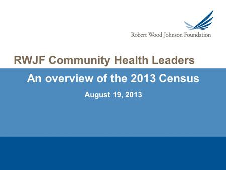 An overview of the 2013 Census August 19, 2013 RWJF Community Health Leaders.