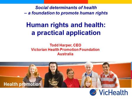 Social determinants of health – a foundation to promote human rights Human rights and health: a practical application Todd Harper, CEO Victorian Health.