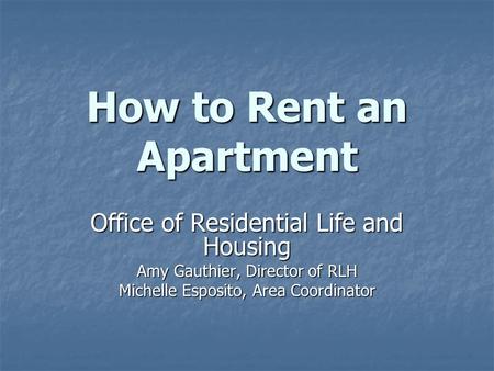 How to Rent an Apartment Office of Residential Life and Housing Amy Gauthier, Director of RLH Michelle Esposito, Area Coordinator.