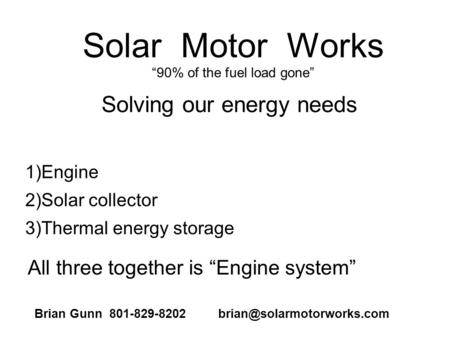 Solar Motor Works 90% of the fuel load gone 1)Engine 2)Solar collector 3)Thermal energy storage Solving our energy needs All three together is Engine system.