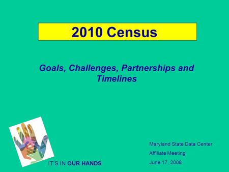 2010 Census Goals, Challenges, Partnerships and Timelines ITS IN OUR HANDS Maryland State Data Center Affiliate Meeting June 17, 2008.