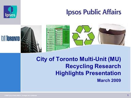 1 © 2009 Ipsos Public Affairs Privileged and confidential City of Toronto Multi-Unit (MU) Recycling Research Highlights Presentation March 2009 1.