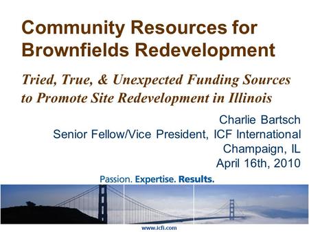 Community Resources for Brownfields Redevelopment Tried, True, & Unexpected Funding Sources to Promote Site Redevelopment in Illinois Charlie Bartsch Senior.