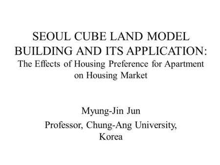 SEOUL CUBE LAND MODEL BUILDING AND ITS APPLICATION: The Effects of Housing Preference for Apartment on Housing Market Myung-Jin Jun Professor, Chung-Ang.