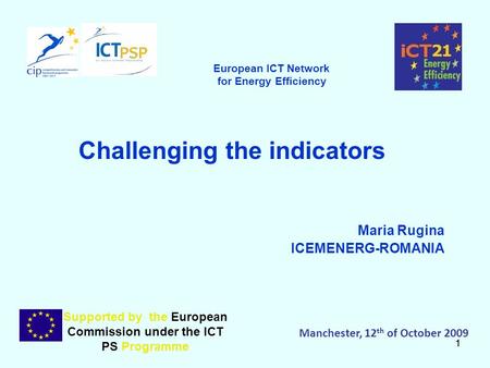 11 Challenging the indicators Maria Rugina ICEMENERG-ROMANIA Supported by the European Commission under the ICT PS Programme Manchester, 12 th of October.