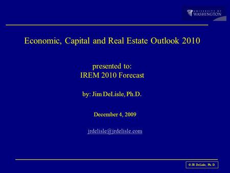 © JR DeLisle, Ph. D. Economic, Capital and Real Estate Outlook 2010 presented to: IREM 2010 Forecast by: Jim DeLisle, Ph.D. December 4, 2009