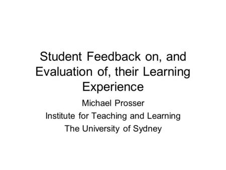 Student Feedback on, and Evaluation of, their Learning Experience Michael Prosser Institute for Teaching and Learning The University of Sydney.