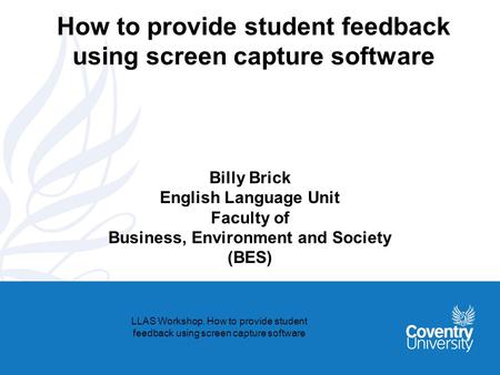 How to provide student feedback using screen capture software Billy Brick English Language Unit Faculty of Business, Environment and Society (BES) LLAS.