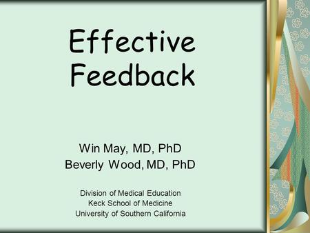 Effective Feedback Win May, MD, PhD Beverly Wood, MD, PhD Division of Medical Education Keck School of Medicine University of Southern California.