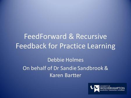 FeedForward & Recursive Feedback for Practice Learning Debbie Holmes On behalf of Dr Sandie Sandbrook & Karen Bartter.