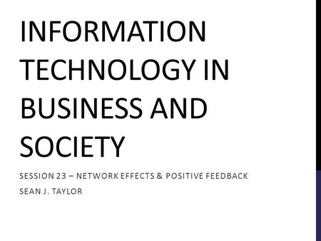 INFORMATION TECHNOLOGY IN BUSINESS AND SOCIETY SESSION 23 – NETWORK EFFECTS & POSITIVE FEEDBACK SEAN J. TAYLOR.