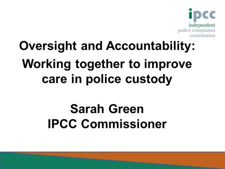 Oversight and Accountability: Working together to improve care in police custody Sarah Green IPCC Commissioner.