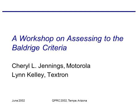 June 2002QPRC 2002, Tempe, Arizona A Workshop on Assessing to the Baldrige Criteria Cheryl L. Jennings, Motorola Lynn Kelley, Textron.