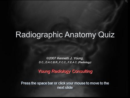 Radiographic Anatomy Quiz ©2007 Kenneth J. Young, D.C., D.A.C.B.R., F.C.C., F.E.A.C. (Radiology) Young Radiology Consulting Press the space bar or click.