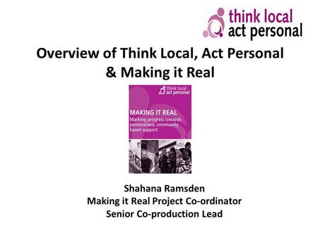 Overview of Think Local, Act Personal & Making it Real Shahana Ramsden Making it Real Project Co-ordinator Senior Co-production Lead.